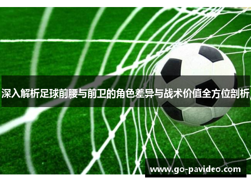 深入解析足球前腰与前卫的角色差异与战术价值全方位剖析 深入解析足球前腰与前卫的角色差异与战术价值全方位剖析