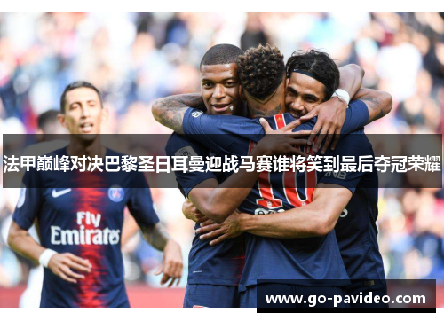 法甲巅峰对决巴黎圣日耳曼迎战马赛谁将笑到最后夺冠荣耀 法甲巅峰对决巴黎圣日耳曼迎战马赛谁将笑到最后夺冠荣耀